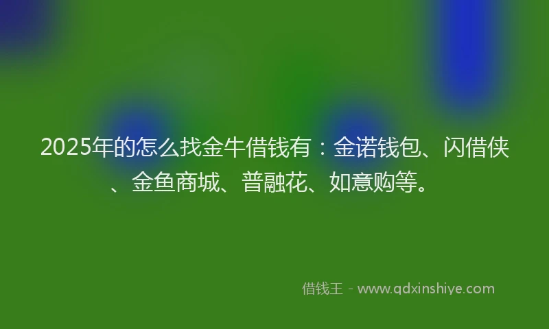 2025年的怎么找金牛借钱有：金诺钱包、闪借侠、金鱼商城、普融花、如意购等。