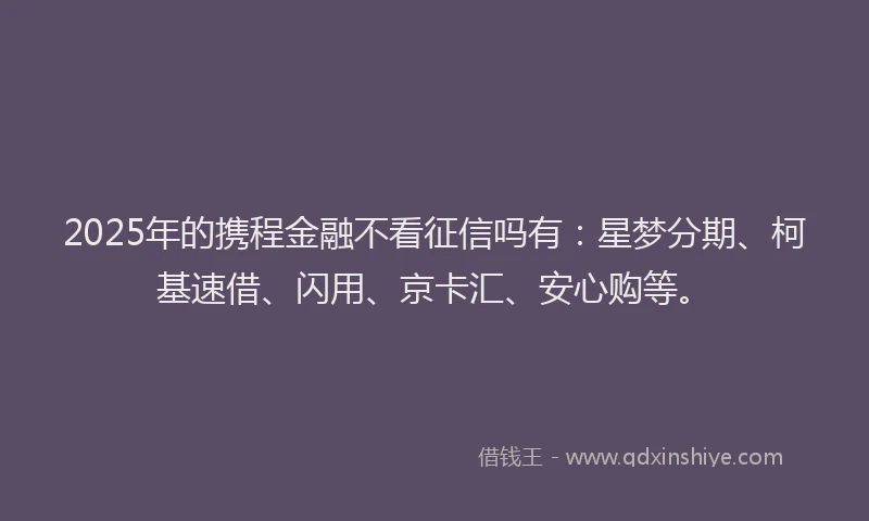 2025年的携程金融不看征信吗有：星梦分期、柯基速借、闪用、京卡汇、安心购等。
