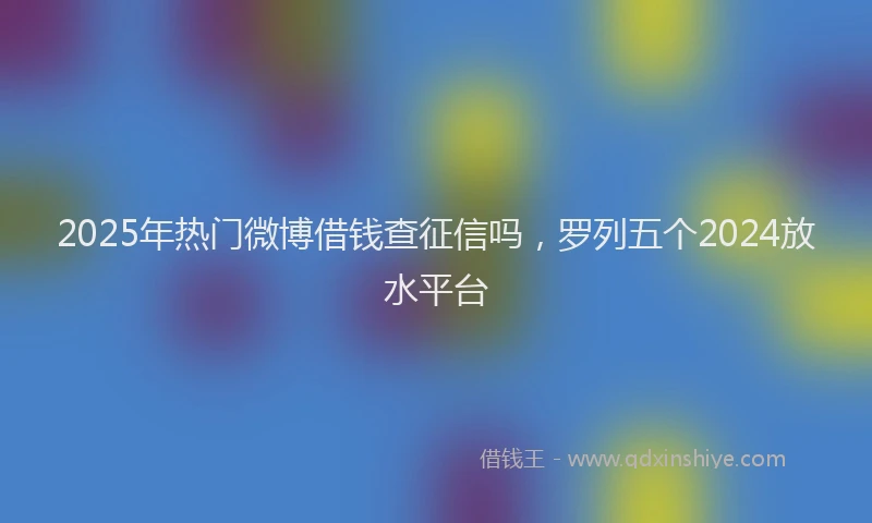 2025年热门微博借钱查征信吗，罗列五个2024放水平台