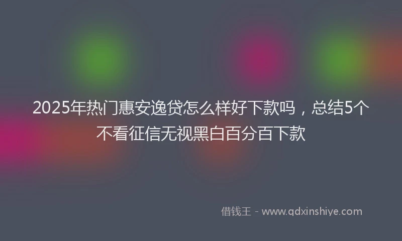2025年热门惠安逸贷怎么样好下款吗，总结5个不看征信无视黑白百分百下款