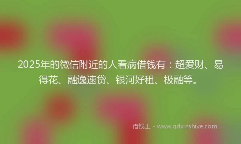 2025年的微信附近的人看病借钱有：超爱财、易得花、融逸速贷、银河好租、极融等。