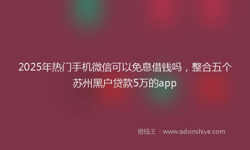 2025年热门手机微信可以免息借钱吗，整合五个苏州黑户贷款5万的app