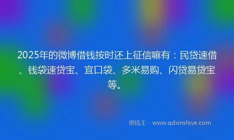 2025年的微博借钱按时还上征信嘛有：民贷速借、钱袋速贷宝、宜口袋、多米易购、闪贷易贷宝等。