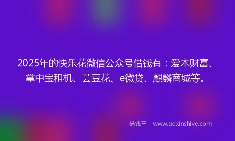 2025年的快乐花微信公众号借钱有：爱木财富、掌中宝租机、芸豆花、e微贷、麒麟商城等。