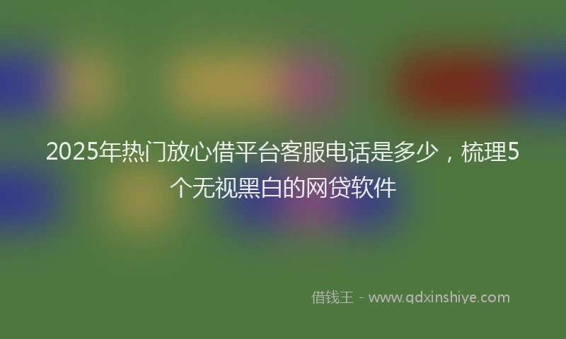 2025年热门放心借平台客服电话是多少，梳理5个无视黑白的网贷软件