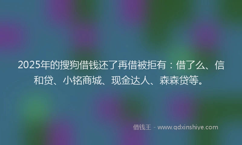 2025年的搜狗借钱还了再借被拒有：借了么、信和贷、小铭商城、现金达人、森森贷等。