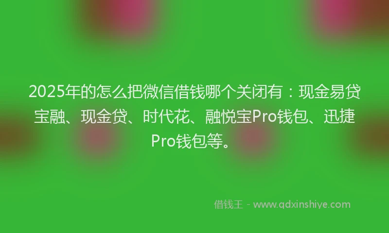 2025年的怎么把微信借钱哪个关闭有：现金易贷宝融、现金贷、时代花、融悦宝Pro钱包、迅捷Pro钱包等。