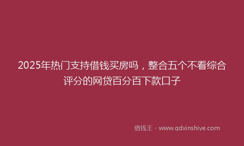 2025年热门支持借钱买房吗，整合五个不看综合评分的网贷百分百下款口子