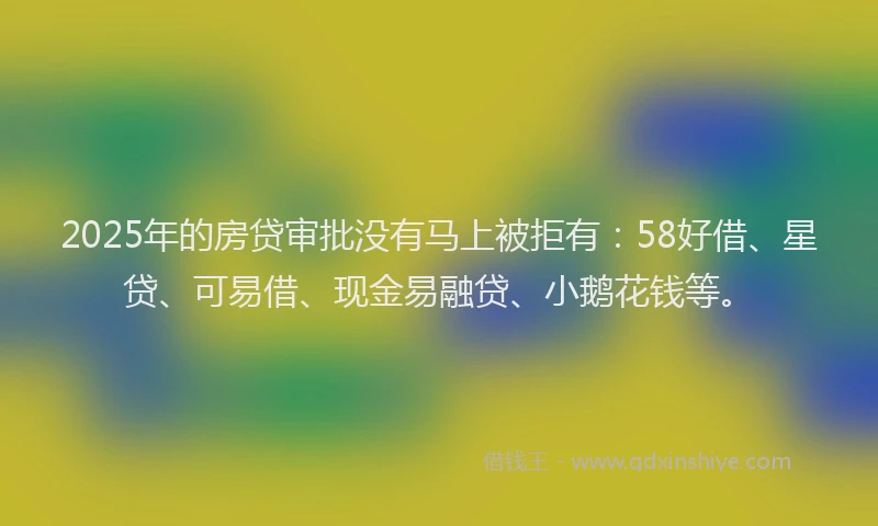 2025年的房贷审批没有马上被拒有：58好借、星贷、可易借、现金易融贷、小鹅花钱等。
