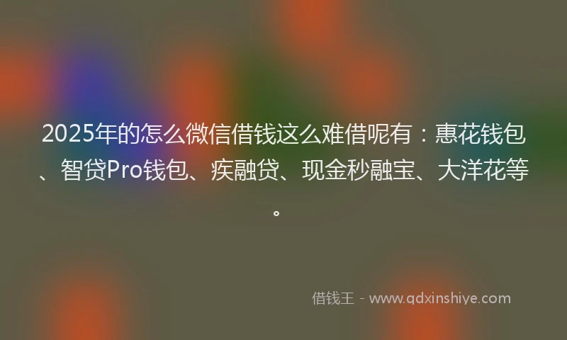 2025年的怎么微信借钱这么难借呢有：惠花钱包、智贷Pro钱包、疾融贷、现金秒融宝、大洋花等。