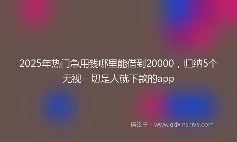 2025年热门急用钱哪里能借到20000，归纳5个无视一切是人就下款的app