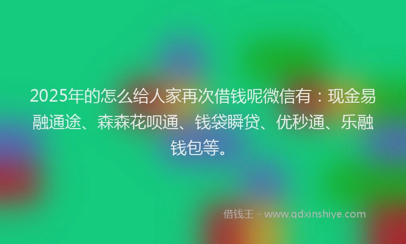 2025年的怎么给人家再次借钱呢微信有：现金易融通途、森森花呗通、钱袋瞬贷、优秒通、乐融钱包等。