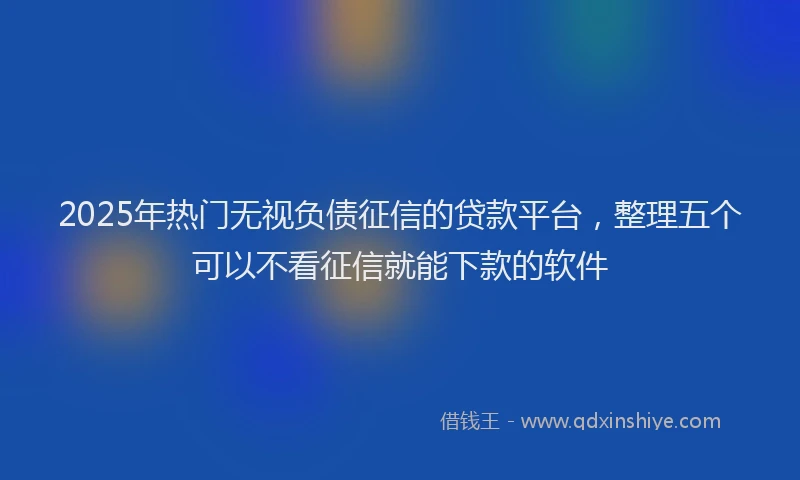 2025年热门无视负债征信的贷款平台，整理五个可以不看征信就能下款的软件
