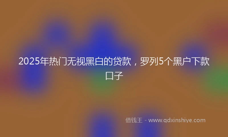 2025年热门无视黑白的贷款，罗列5个黑户下款口子