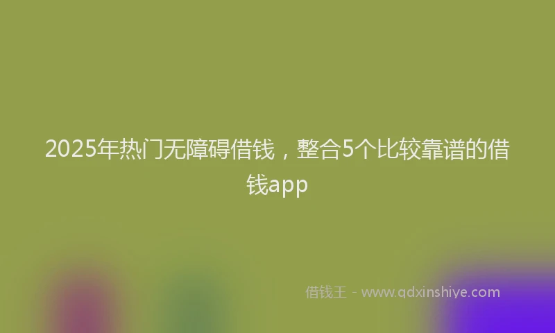 2025年热门无障碍借钱，整合5个比较靠谱的借钱app