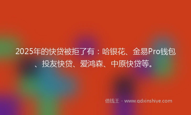 2025年的快贷被拒了有：哈银花、金易Pro钱包、投友快贷、爱鸿森、中原快贷等。