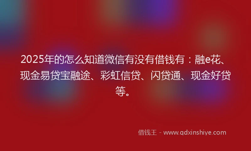 2025年的怎么知道微信有没有借钱有：融e花、现金易贷宝融途、彩虹信贷、闪贷通、现金好贷等。