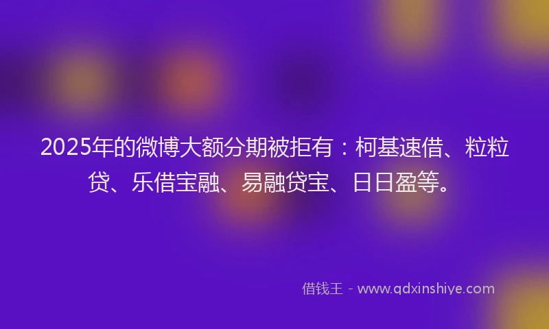 2025年的微博大额分期被拒有：柯基速借、粒粒贷、乐借宝融、易融贷宝、日日盈等。