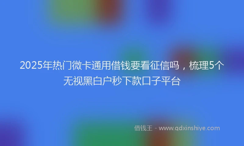 2025年热门微卡通用借钱要看征信吗，梳理5个无视黑白户秒下款口子平台