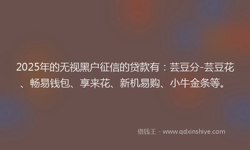 2025年的无视黑户征信的贷款有：芸豆分-芸豆花、畅易钱包、享来花、新机易购、小牛金条等。