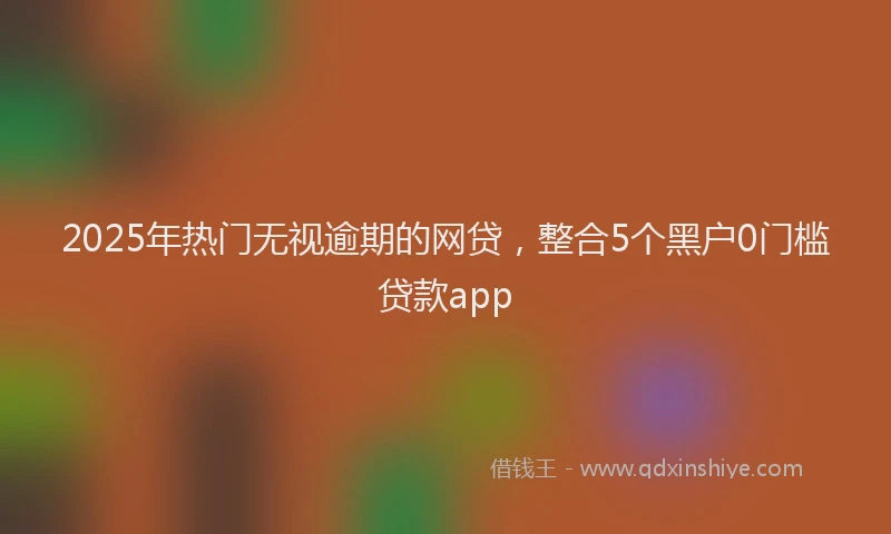 2025年热门无视逾期的网贷，整合5个黑户0门槛贷款app