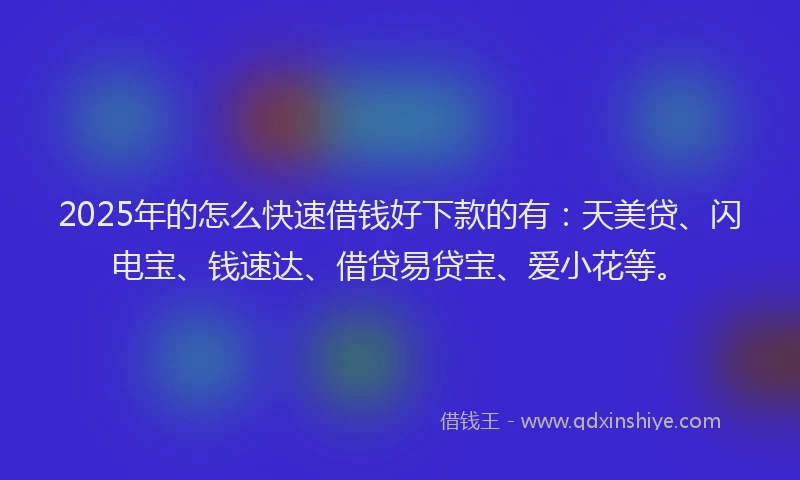 2025年的怎么快速借钱好下款的有：天美贷、闪电宝、钱速达、借贷易贷宝、爱小花等。