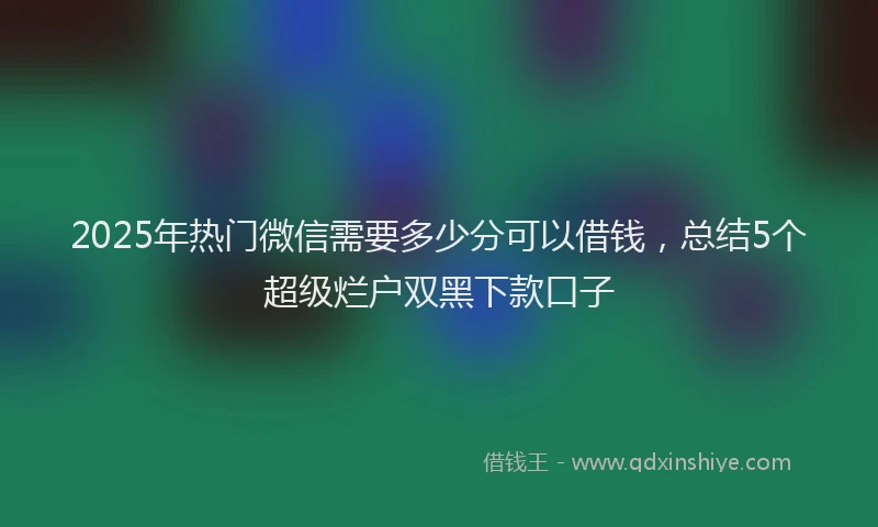 2025年热门微信需要多少分可以借钱，总结5个超级烂户双黑下款口子