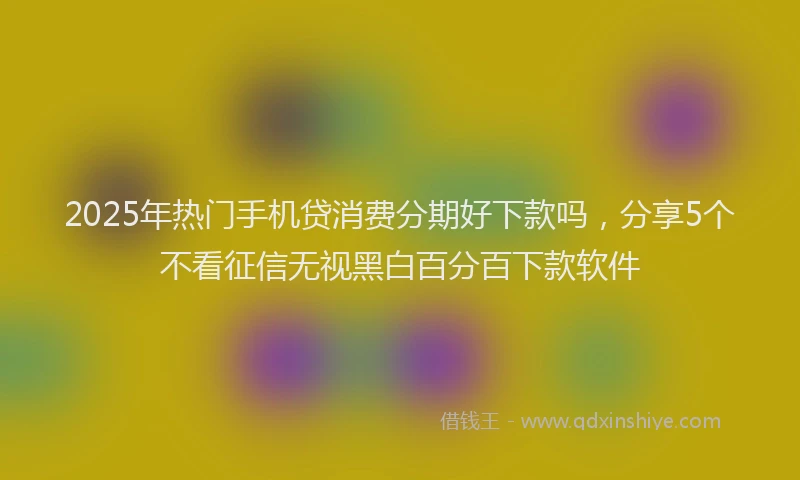 2025年热门手机贷消费分期好下款吗，分享5个不看征信无视黑白百分百下款软件
