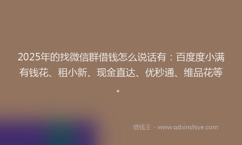 2025年的找微信群借钱怎么说话有：百度度小满有钱花、租小新、现金直达、优秒通、维品花等。