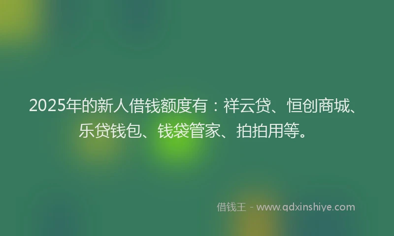 2025年的新人借钱额度有：祥云贷、恒创商城、乐贷钱包、钱袋管家、拍拍用等。