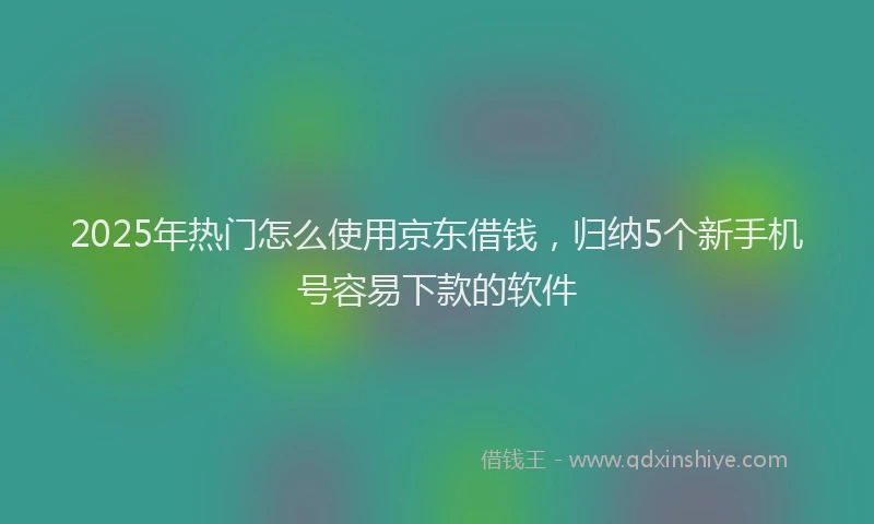 2025年热门怎么使用京东借钱，归纳5个新手机号容易下款的软件