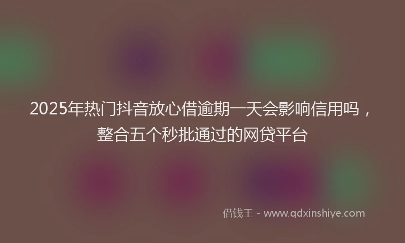 2025年热门抖音放心借逾期一天会影响信用吗，整合五个秒批通过的网贷平台