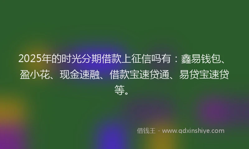 2025年的时光分期借款上征信吗有：鑫易钱包、盈小花、现金速融、借款宝速贷通、易贷宝速贷等。