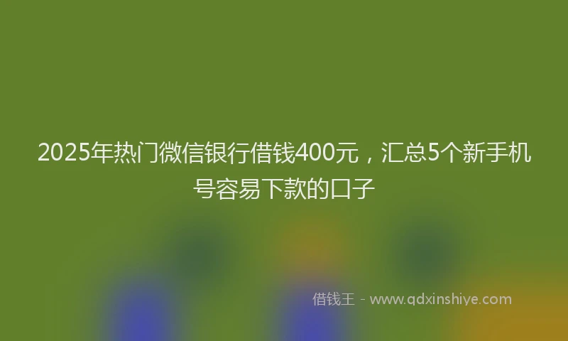 2025年热门微信银行借钱400元，汇总5个新手机号容易下款的口子