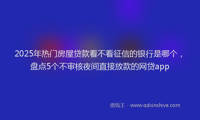 2025年热门房屋贷款看不看征信的银行是哪个，盘点5个不审核夜间直接放款的网贷app