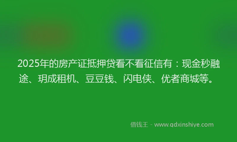 2025年的房产证抵押贷看不看征信有：现金秒融途、玥成租机、豆豆钱、闪电侠、优者商城等。