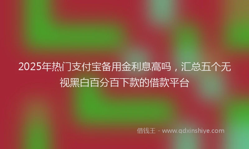 2025年热门支付宝备用金利息高吗，汇总五个无视黑白百分百下款的借款平台