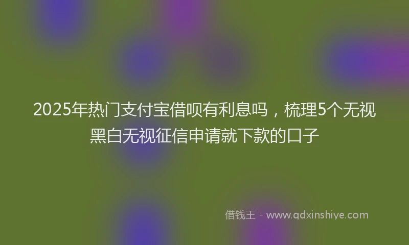 2025年热门支付宝借呗有利息吗，梳理5个无视黑白无视征信申请就下款的口子