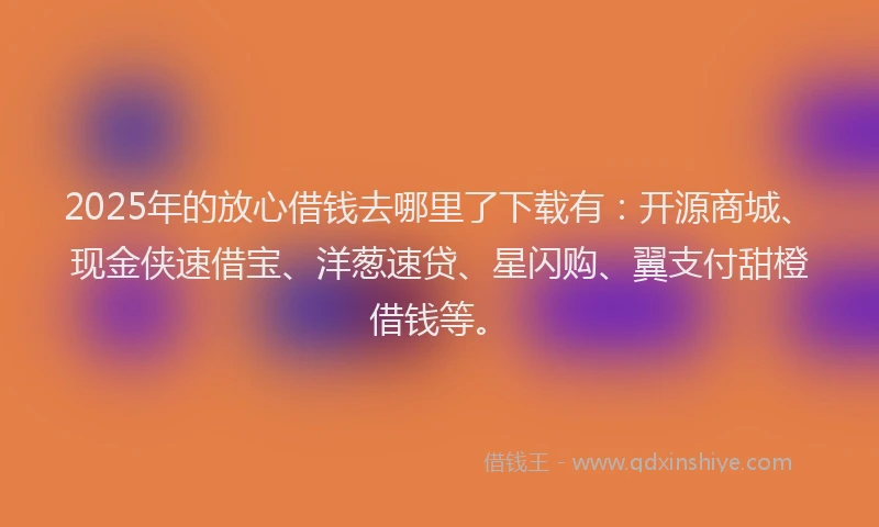 2025年的放心借钱去哪里了下载有：开源商城、现金侠速借宝、洋葱速贷、星闪购、翼支付甜橙借钱等。