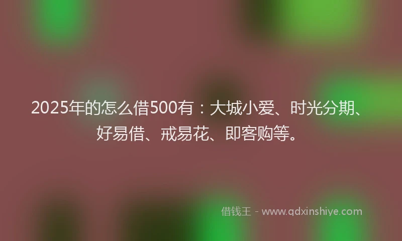 2025年的怎么借500有：大城小爱、时光分期、好易借、戒易花、即客购等。