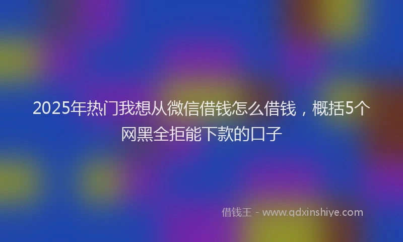 2025年热门我想从微信借钱怎么借钱，概括5个网黑全拒能下款的口子