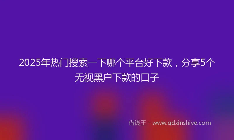 2025年热门搜索一下哪个平台好下款，分享5个无视黑户下款的口子