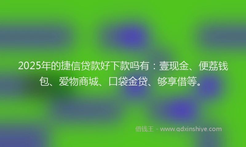 2025年的捷信贷款好下款吗有：壹现金、便荔钱包、爱物商城、口袋金贷、够享借等。