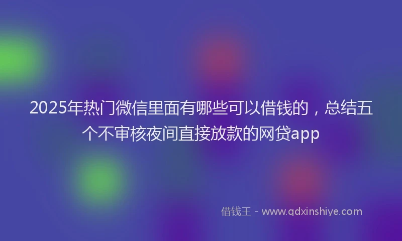 2025年热门微信里面有哪些可以借钱的，总结五个不审核夜间直接放款的网贷app
