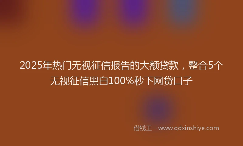2025年热门无视征信报告的大额贷款，整合5个无视征信黑白100%秒下网贷口子