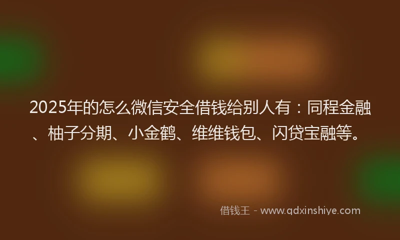 2025年的怎么微信安全借钱给别人有：同程金融、柚子分期、小金鹤、维维钱包、闪贷宝融等。