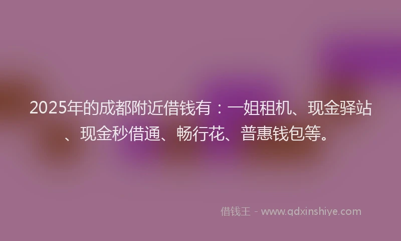 2025年的成都附近借钱有：一姐租机、现金驿站、现金秒借通、畅行花、普惠钱包等。