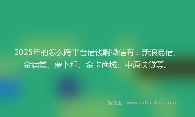 2025年的怎么跨平台借钱啊微信有：新浪易借、金满堂、萝卜租、金卡商城、中原快贷等。