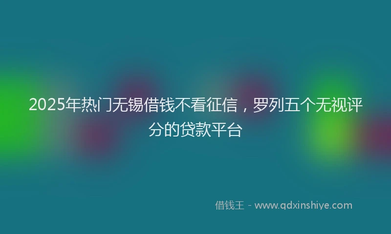 2025年热门无锡借钱不看征信，罗列五个无视评分的贷款平台