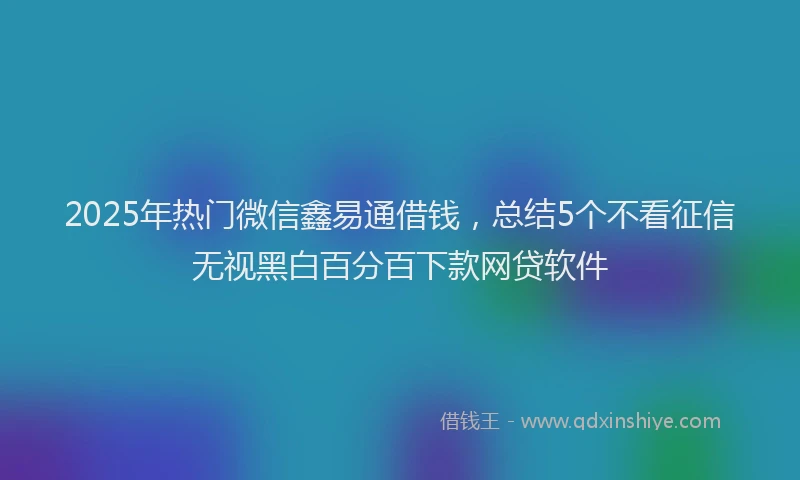 2025年热门微信鑫易通借钱，总结5个不看征信无视黑白百分百下款网贷软件
